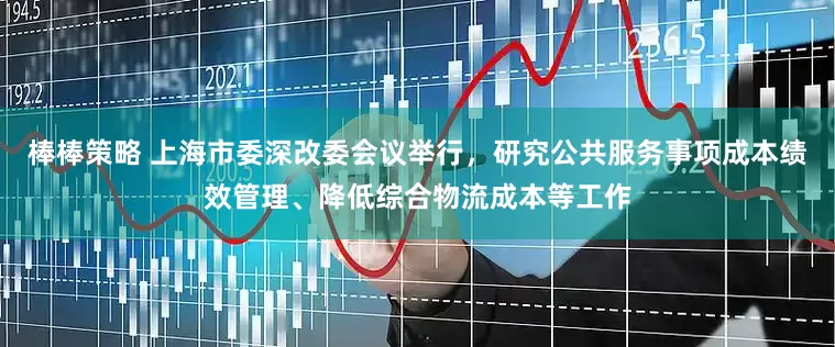 棒棒策略 上海市委深改委会议举行，研究公共服务事项成本绩效管理、降低综合物流成本等工作