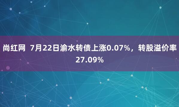 尚红网  7月22日渝水转债上涨0.07%，转股溢价率27.09%