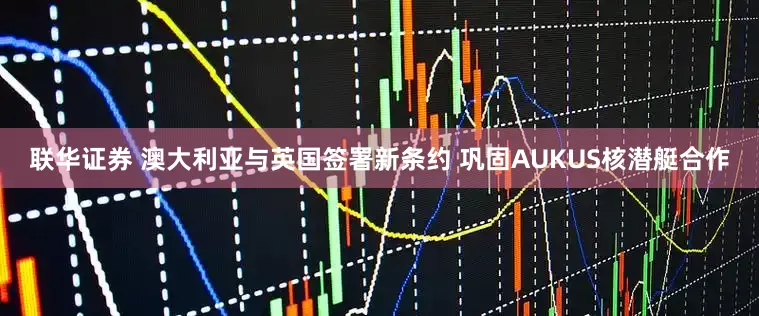 联华证券 澳大利亚与英国签署新条约 巩固AUKUS核潜艇合作