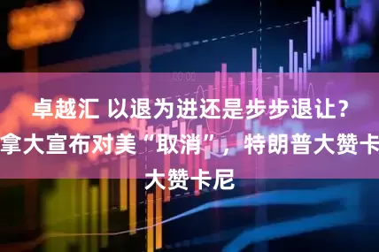 卓越汇 以退为进还是步步退让？加拿大宣布对美“取消”，特朗普大赞卡尼