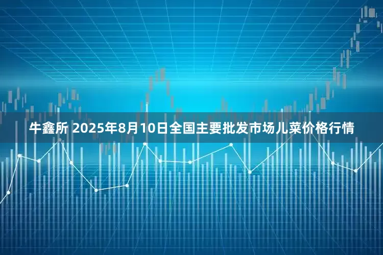 牛鑫所 2025年8月10日全国主要批发市场儿菜价格行情