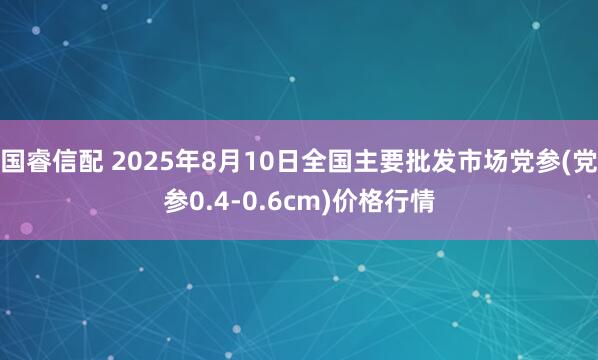 国睿信配 2025年8月10日全国主要批发市场党参(党参0.4-0.6cm)价格行情