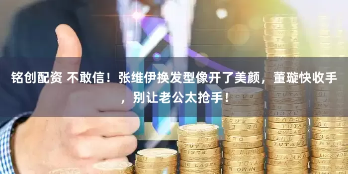 铭创配资 不敢信！张维伊换发型像开了美颜，董璇快收手，别让老公太抢手！