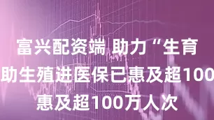 富兴配资端 助力“生育梦” 辅助生殖进医保已惠及超100万人次