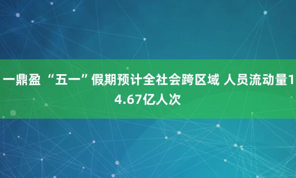 一鼎盈 “五一”假期预计全社会跨区域 人员流动量14.67亿人次