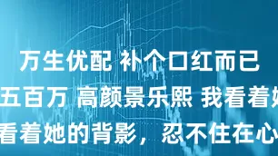 万生优配 补个口红而已你敢扣我五百万 高颜景乐熙 我看着她的背影，忍不住在心里冷笑。