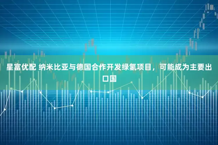 星富优配 纳米比亚与德国合作开发绿氢项目，可能成为主要出口国