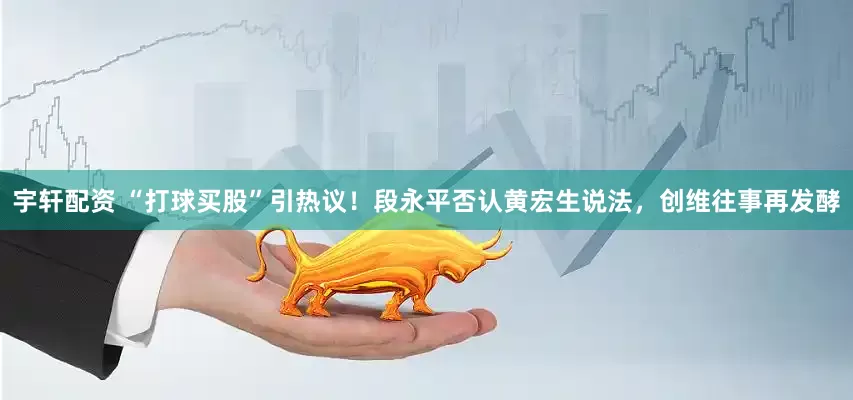 宇轩配资 “打球买股”引热议！段永平否认黄宏生说法，创维往事再发酵