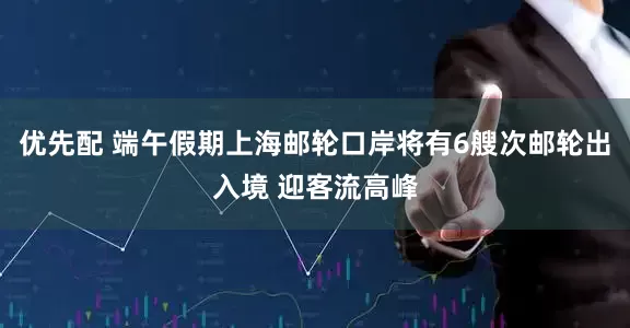 优先配 端午假期上海邮轮口岸将有6艘次邮轮出入境 迎客流高峰