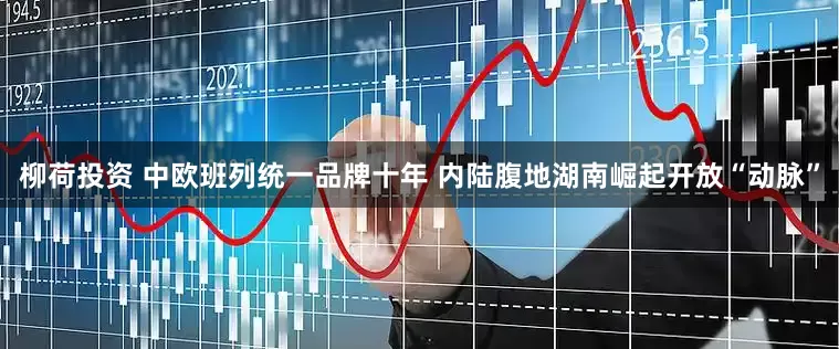 柳荷投资 中欧班列统一品牌十年 内陆腹地湖南崛起开放“动脉”