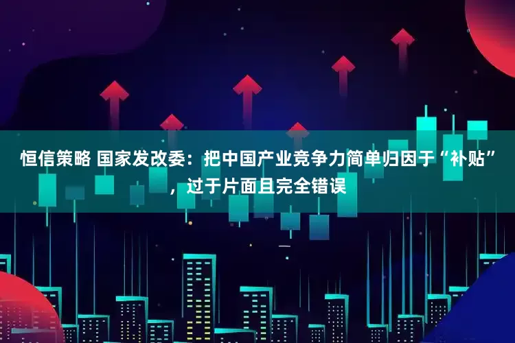 恒信策略 国家发改委：把中国产业竞争力简单归因于“补贴”，过于片面且完全错误