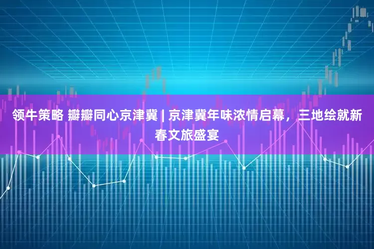 领牛策略 瓣瓣同心京津冀 | 京津冀年味浓情启幕，三地绘就新春文旅盛宴